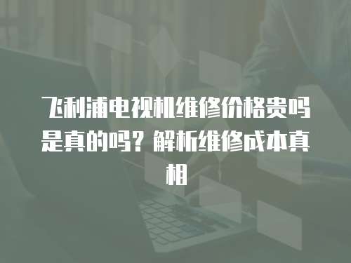 飛利浦電視機維修價格貴嗎是真的嗎？解析維修成本真相