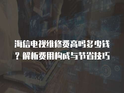 海信電視維修費高嗎多少錢？解析費用構成與節省技巧