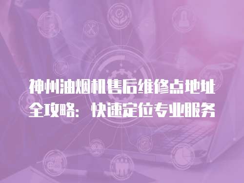 神州油煙機售后維修點地址全攻略：快速定位專業服務