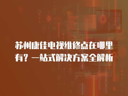 蘇州康佳電視維修點在哪里有？一站式解決方案全解析