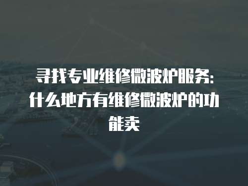 尋找專業維修微波爐服務：什么地方有維修微波爐的功能賣