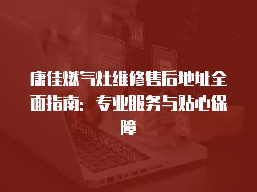康佳燃氣灶維修售后地址全面指南：專業服務與貼心保障
