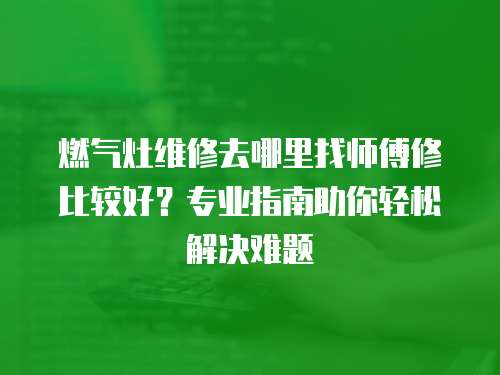 燃氣灶維修去哪里找師傅修比較好？專業指南助你輕松解決難題