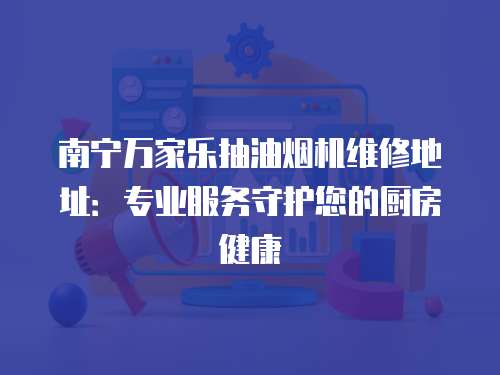 南寧萬(wàn)家樂(lè)抽油煙機(jī)維修地址：專(zhuān)業(yè)服務(wù)守護(hù)您的廚房健康