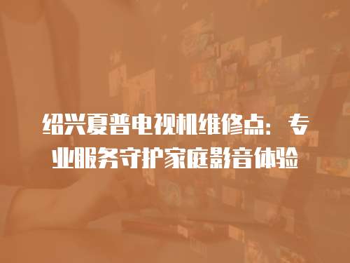 紹興夏普電視機維修點：專業(yè)服務守護家庭影音體驗