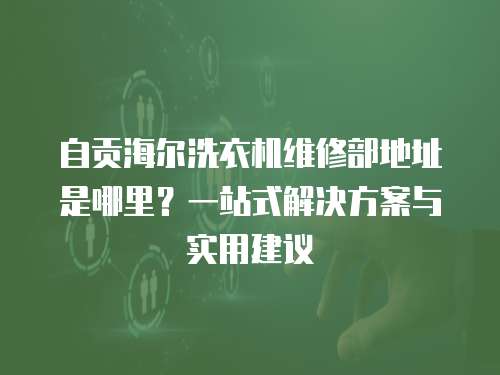 自貢海爾洗衣機維修部地址是哪里？一站式解決方案與實用建議