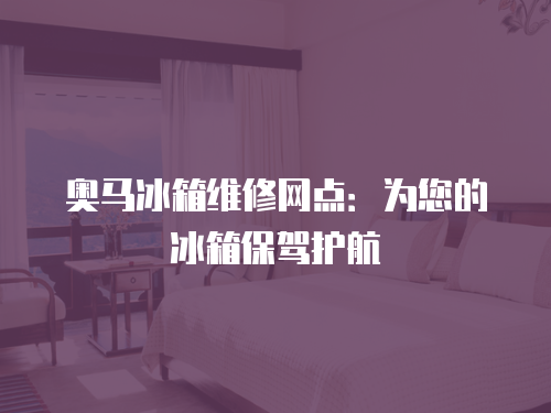 奧馬冰箱維修網點：為您的冰箱保駕護航