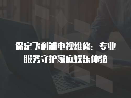 保定飛利浦電視維修：專業服務守護家庭娛樂體驗