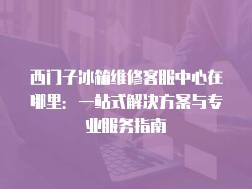 西門子冰箱維修客服中心在哪里：一站式解決方案與專業(yè)服務指南