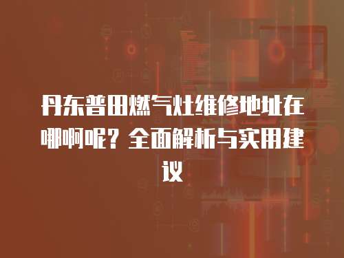 丹東普田燃氣灶維修地址在哪啊呢？全面解析與實用建議