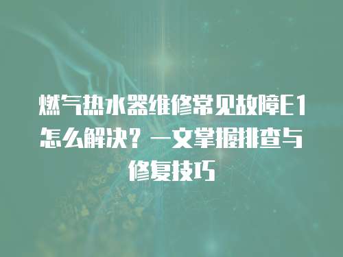 燃氣熱水器維修常見故障E1怎么解決？一文掌握排查與修復技巧
