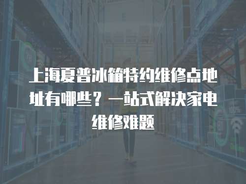 上海夏普冰箱特約維修點地址有哪些？一站式解決家電維修難題