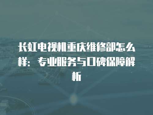 長虹電視機重慶維修部怎么樣：專業(yè)服務(wù)與口碑保障解析