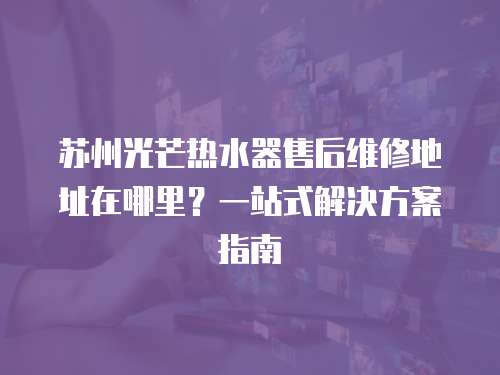 蘇州光芒熱水器售后維修地址在哪里？一站式解決方案指南