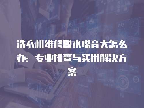 洗衣機維修脫水噪音大怎么辦：專業排查與實用解決方案