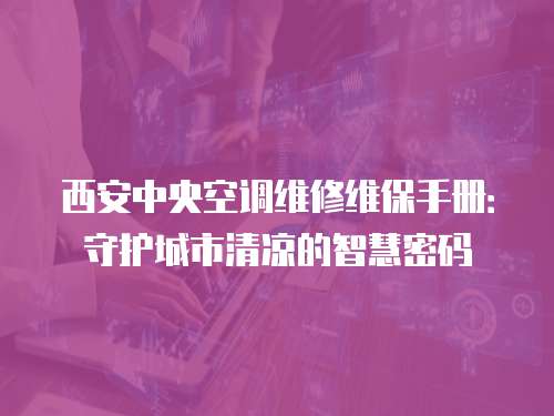 西安中央空調維修維保手冊：守護城市清涼的智慧密碼