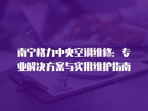 南寧格力中央空調維修：專業解決方案與實用維護指南