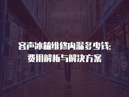 容聲冰箱維修內(nèi)漏多少錢(qián)：費(fèi)用解析與解決方案