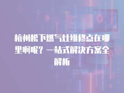 杭州松下燃氣灶維修點在哪里啊呢？一站式解決方案全解析