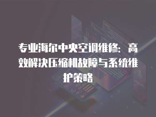 專業(yè)海爾中央空調(diào)維修：高效解決壓縮機故障與系統(tǒng)維護策略