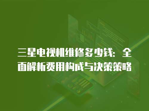 三星電視機維修多少錢：全面解析費用構成與決策策略