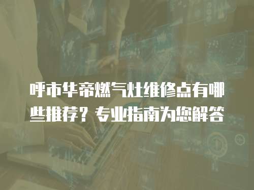 呼市華帝燃氣灶維修點有哪些推薦？專業指南為您解答