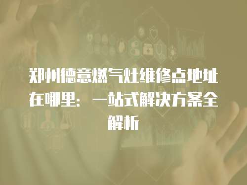 鄭州德意燃氣灶維修點地址在哪里：一站式解決方案全解析