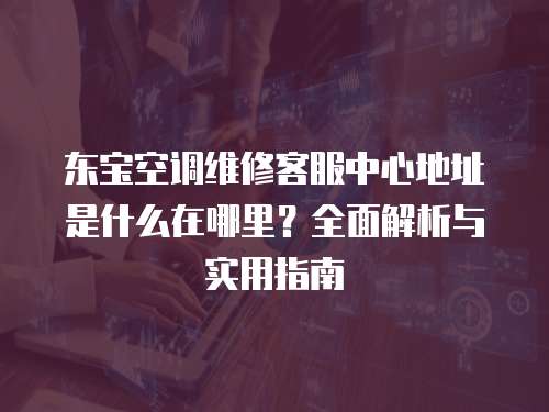 東寶空調維修客服中心地址是什么在哪里？全面解析與實用指南