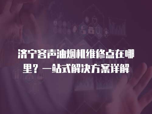 濟寧容聲油煙機維修點在哪里？一站式解決方案詳解