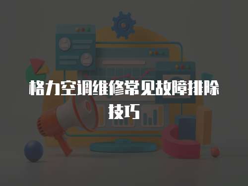 格力空調(diào)維修常見故障排除技巧