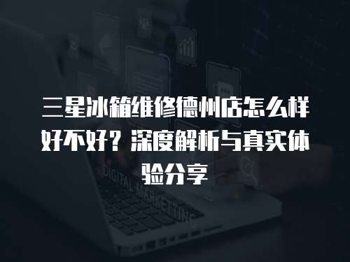 三星冰箱維修德州店怎么樣好不好？深度解析與真實體驗分享