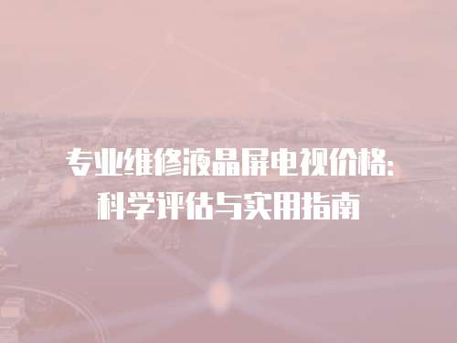 專業維修液晶屏電視價格：科學評估與實用指南