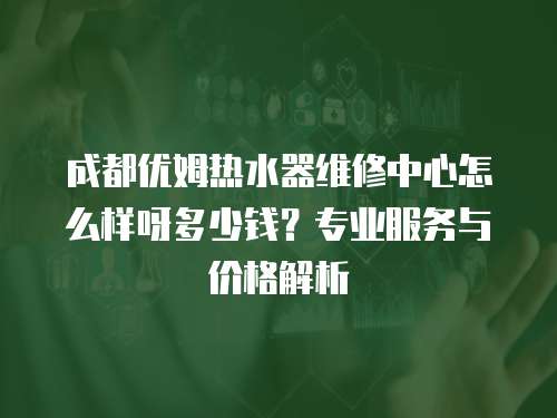 成都優(yōu)姆熱水器維修中心怎么樣呀多少錢？專業(yè)服務(wù)與價(jià)格解析