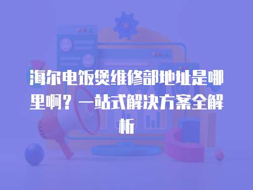 海爾電飯煲維修部地址是哪里啊？一站式解決方案全解析