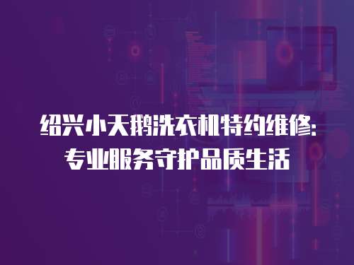 紹興小天鵝洗衣機特約維修：專業服務守護品質生活