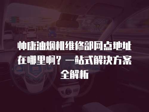 帥康油煙機維修部網點地址在哪里啊？一站式解決方案全解析