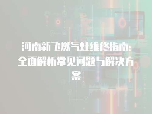 河南新飛燃氣灶維修指南：全面解析常見問題與解決方案
