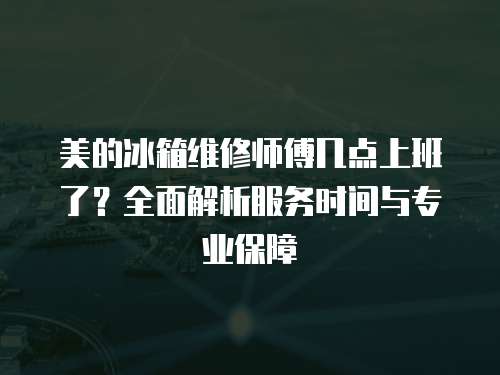 美的冰箱維修師傅幾點(diǎn)上班了？全面解析服務(wù)時(shí)間與專業(yè)保障