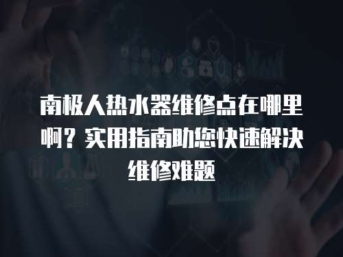 南極人熱水器維修點(diǎn)在哪里??？實(shí)用指南助您快速解決維修難題