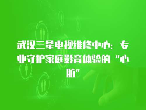 武漢三星電視維修中心：專業(yè)守護(hù)家庭影音體驗(yàn)的“心臟”