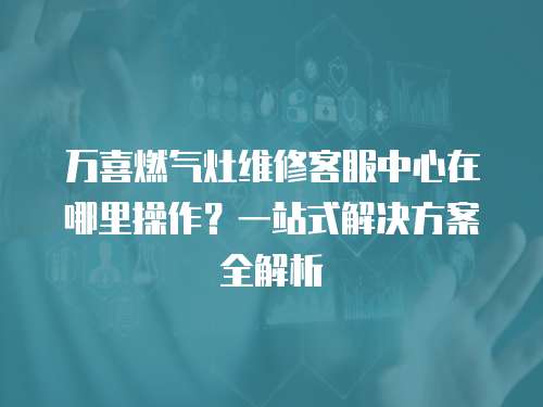 萬喜燃氣灶維修客服中心在哪里操作？一站式解決方案全解析