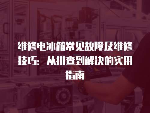 維修電冰箱常見故障及維修技巧：從排查到解決的實用指南