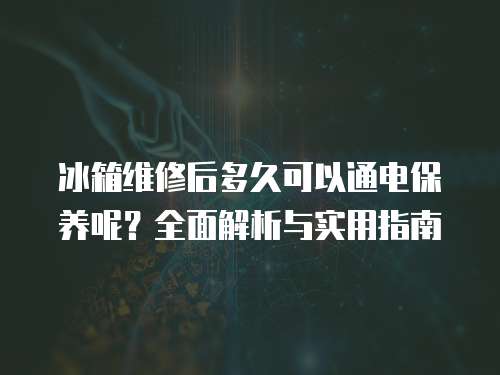 冰箱維修后多久可以通電保養呢？全面解析與實用指南