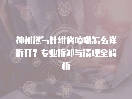 神州燃氣灶維修噴嘴怎么樣拆開？專業(yè)拆卸與清理全解析