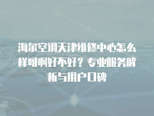 海爾空調(diào)天津維修中心怎么樣呀啊好不好？專業(yè)服務解析與用戶口碑