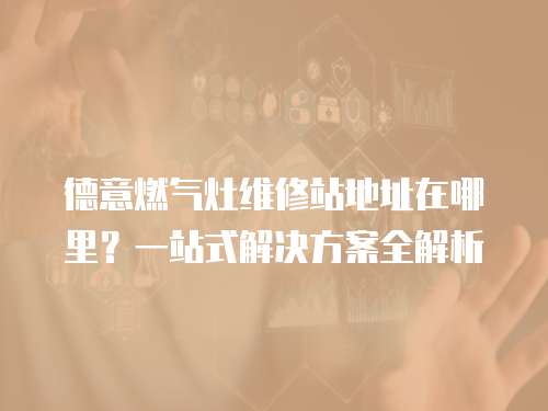 德意燃?xì)庠罹S修站地址在哪里？一站式解決方案全解析