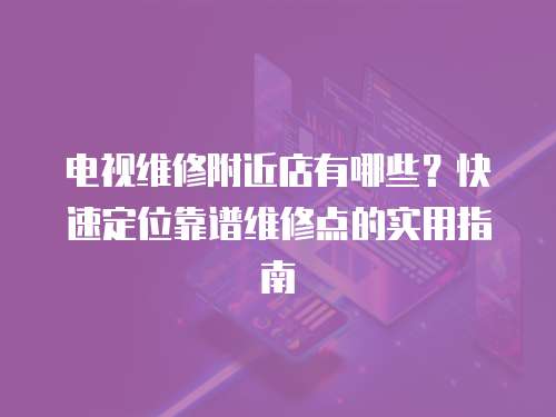 電視維修附近店有哪些？快速定位靠譜維修點的實用指南