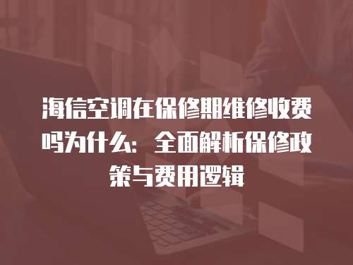 海信空調在保修期維修收費嗎為什么：全面解析保修政策與費用邏輯