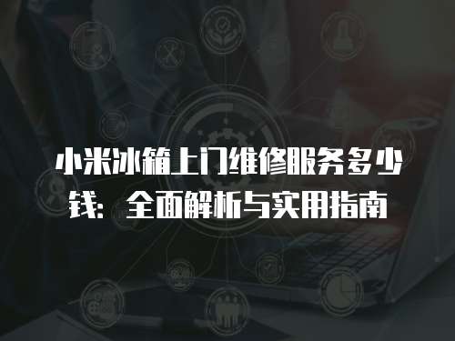 小米冰箱上門維修服務多少錢：全面解析與實用指南