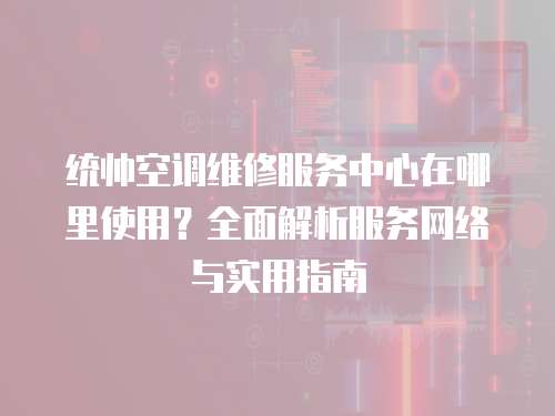 統帥空調維修服務中心在哪里使用？全面解析服務網絡與實用指南